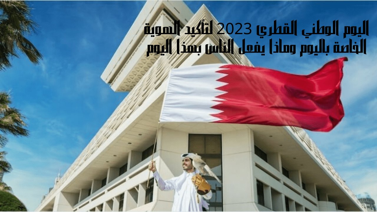 اليوم الوطني القطري 2023 لتأكيد الهوية الخاصة باليوم وماذا يفعل الناس بهذا اليوم