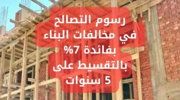رسوم التصالح في مخالفات البناء بفائدة 7 بالتقسيط على 5 سنوات