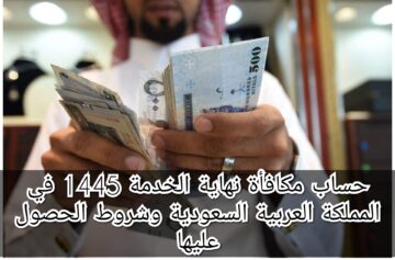 حساب مكافأة نهاية الخدمة 1445 في المملكة العربية السعودية وشروط الحصول عليها