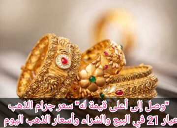“وصل إلى أعلى قيمة له” سعر جرام الذهب عيار 21 في البيع والشراء وأسعار الذهب اليوم