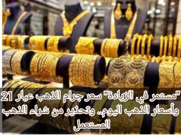 “مستمر في الزيادة” سعر جرام الذهب عيار 21 وأسعار الذهب اليوم.. وتحذير من شراء الذهب المستعمل