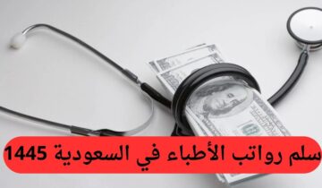 سلم رواتب الأطباء في السعودية 1445.. وما هو راتب الطبيب حديث التخرج بالمملكة؟