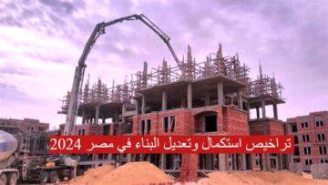 كيفية الحصول على تراخيص استكمال وتعديل البناء في مصر 2024… الخطوات والأوراق المطلوبة