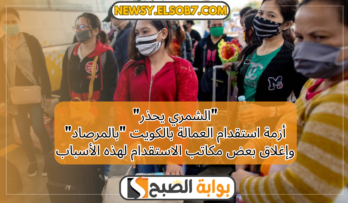 "الشمري يحذر" أزمة استقدام العمالة بالكويت "بالمرصاد" وإغلاق بعض المكاتب لهذه الأسباب 5 “الشمري يحذر” أزمة استقدام العمالة بالكويت “بالمرصاد” وإغلاق بعض المكاتب لهذه الأسباب