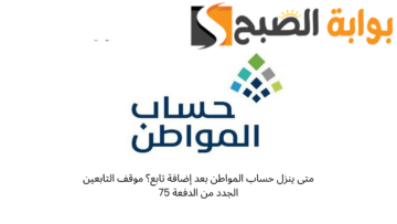 متى ينزل حساب المواطن بعد إضافة تابع؟ موقف التابعين الجدد من الدفعة 75