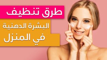 أفضل طرق العناية بالبشرة الدهنية وكيفية المحافظة عليها