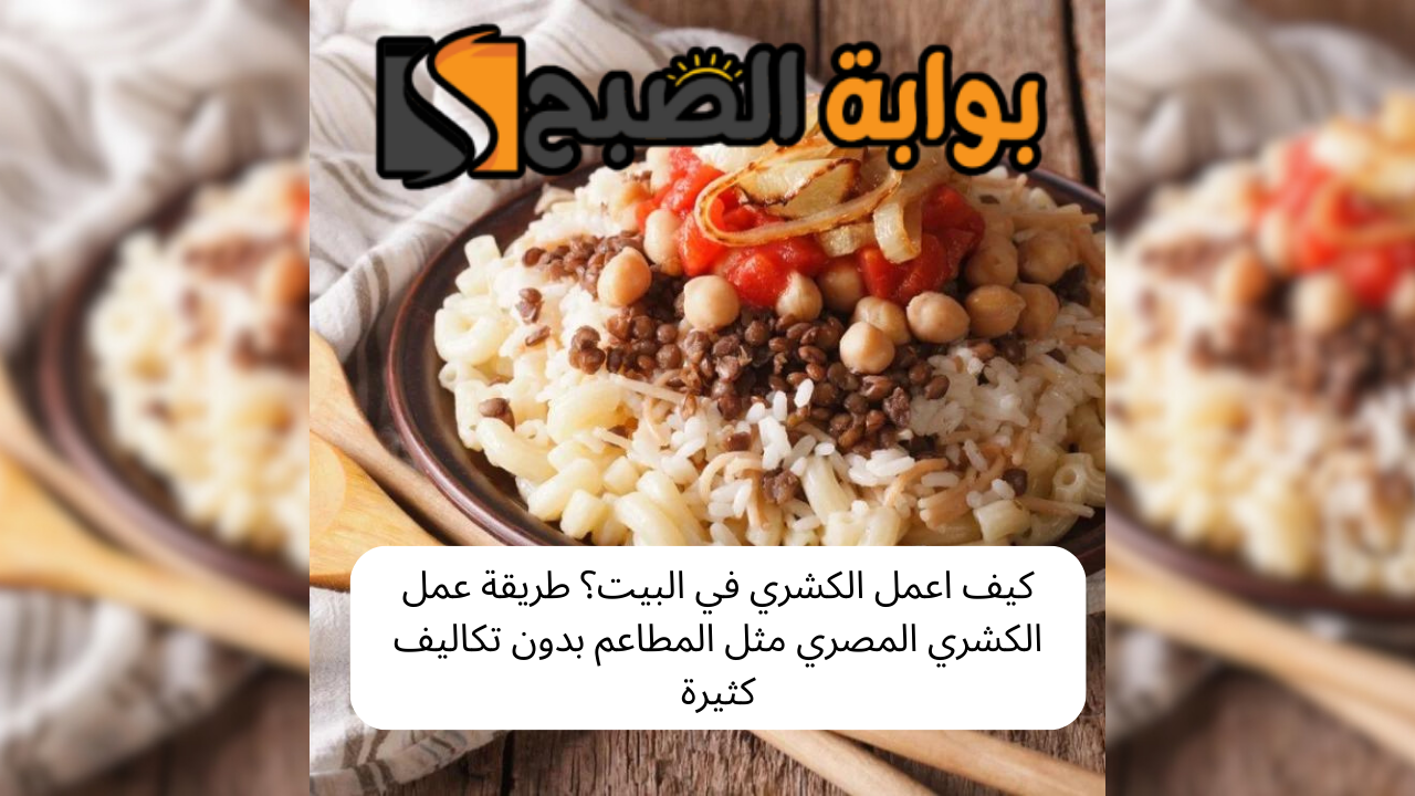 كيف اعمل الكشري في البيت؟ طريقة عمل الكشري المصري مثل المطاعم بدون تكاليف كثيرة