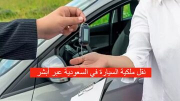 كيف أقوم بنقل ملكية سيارة في السعودية أونلاين 1445؟ وما هي أهم الشروط المطلوبة؟ وكم هي الرسوم؟