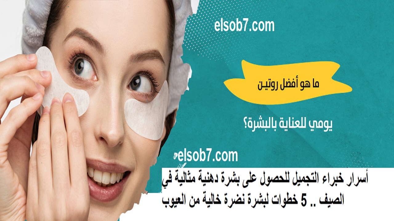 أسرار خبراء التجميل للحصول على بشرة دهنية مثالية في الصيف .. 5 خطوات لبشرة نضرة خالية من العيوب