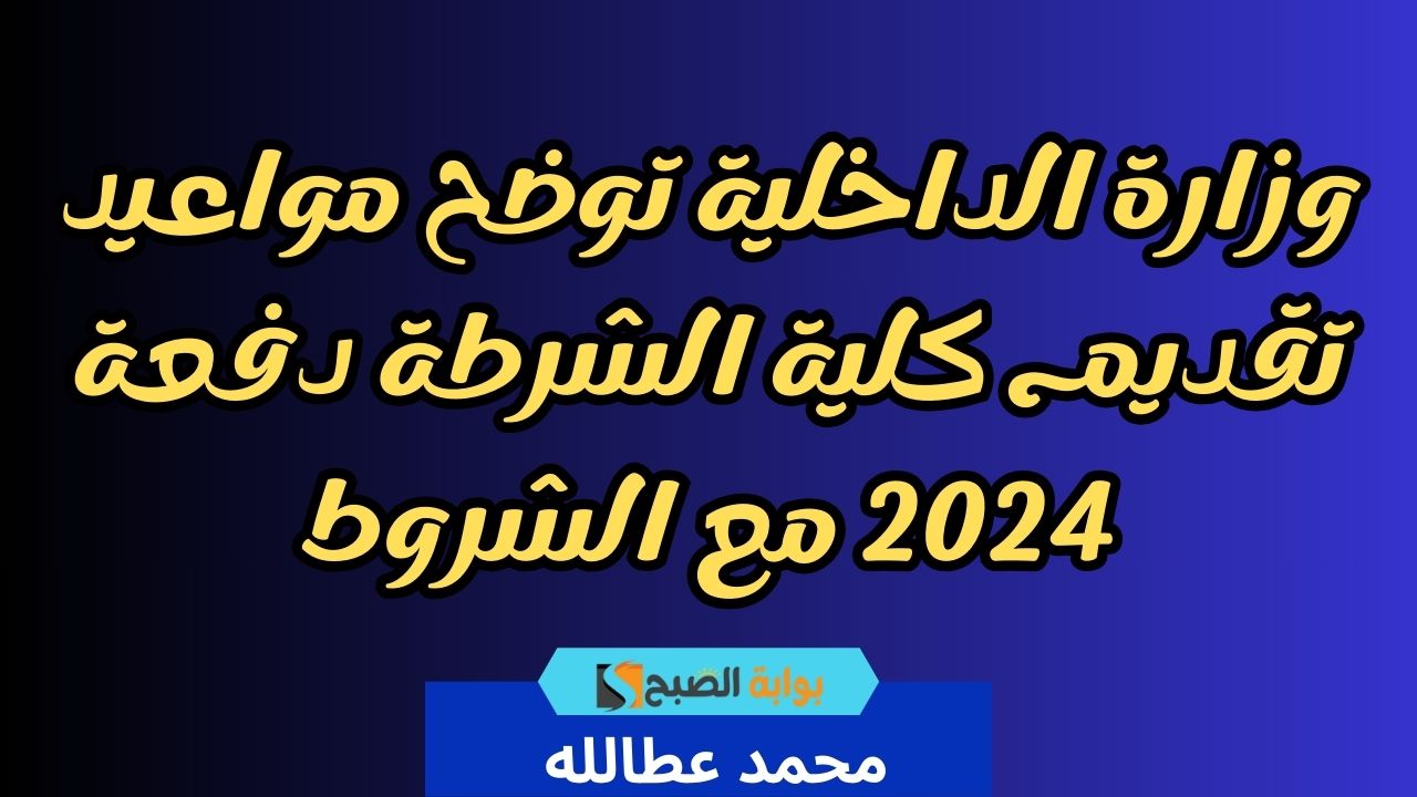 وزارة الداخلية توضح مواعيد تقديم كلية الشرطة دفعة 2024 مع الشروط