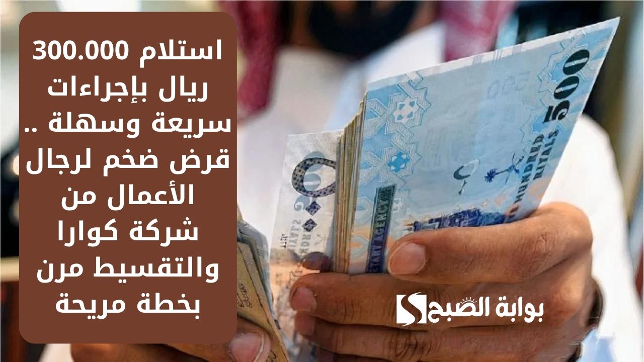استلام 300.000 ريال بإجراءات سريعة وسهلة .. قرض ضخم لرجال الأعمال من شركة كوارا والتقسيط مرن بخطة مريحة