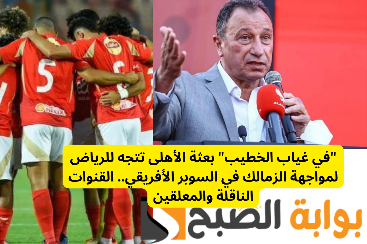 “في غياب الخطيب” بعثة الأهلى تتجه للرياض لمواجهة الزمالك في السوبر الأفريقي.. القنوات الناقلة والمعلقين