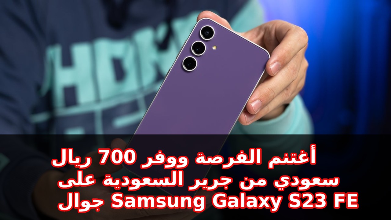 العرض المميز أغتنم الفرصة ووفر 700 ريال سعودي.. من جرير السعودية على جوال و مواصفات Samsung Galaxy S23 FE أفضل هواتف سامسونج