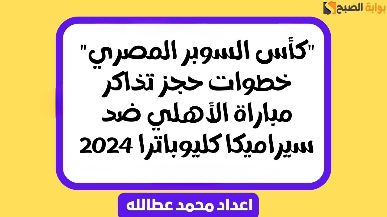 “كأس السوبر المصري” خطوات حجز تذاكر مباراة الأهلي ضد سيراميكا كليوباترا 2024
