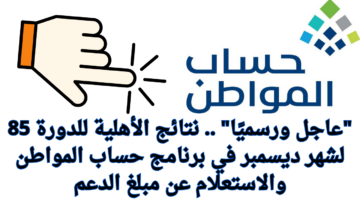 عاجل ورسميًا . نتائج الأهلية للدورة 85 لشهر ديسمبر في برنامج حساب المواطن والاستعلام عن مبلغ الدعم