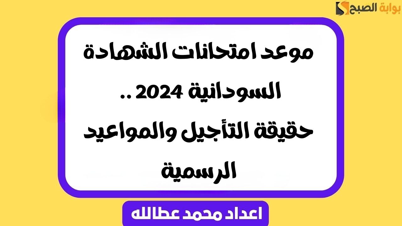 موعد امتحانات الشهادة السودانية 2024 .. حقيقة التأجيل والمواعيد الرسمية