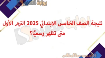 نتيجة الصف الخامس الابتدائي 2025 الترم الأول. متى تظهر رسميًا؟