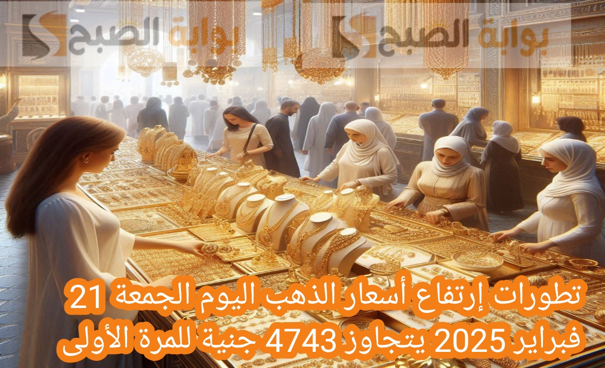 تطورات إرتفاع أسعار الذهب اليوم الجمعة 21 فبراير 2025 يتجاوز 4743 جنية للمرة الأولى ومفاجأة أسعار السبائك