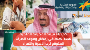 كم تبلغ قيمة المكرمة الملكية 1446 2025 في رمضان وموعد الصرف المتوقع لرب الأسرة والأفراد