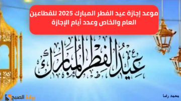 موعد إجازة عيد الفطر المبارك 2025 للقطاعين العام والخاص وعدد أيام الإجازة